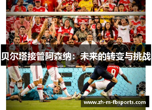 贝尔塔接管阿森纳:未来的转变与挑战 贝尔塔接管阿森纳:未来的转变与挑战