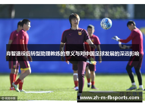 肖智退役后转型助理教练的意义与对中国足球发展的深远影响 肖智退役后转型助理教练的意义与对中国足球发展的深远影响
