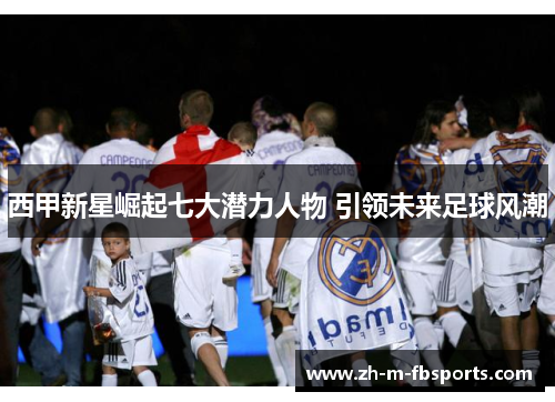 西甲新星崛起七大潜力人物 引领未来足球风潮 西甲新星崛起七大潜力人物 引领未来足球风潮