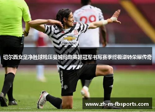 切尔西女足净胜球险压曼城问鼎英超冠军书写赛季终极逆转荣耀传奇