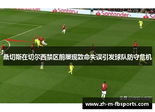 桑切斯在切尔西禁区前屡现致命失误引发球队防守危机