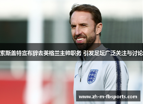 索斯盖特宣布辞去英格兰主帅职务 引发足坛广泛关注与讨论